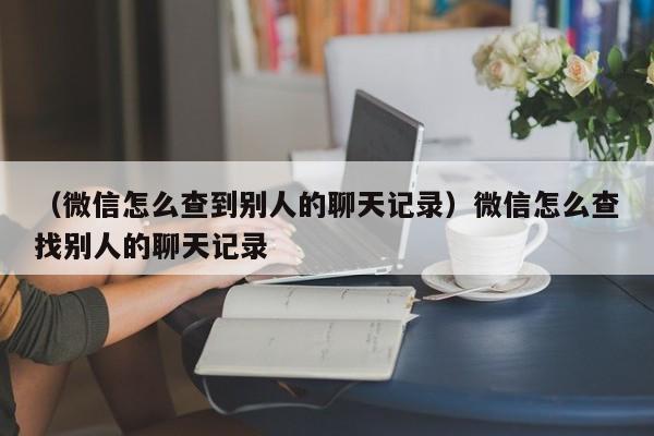 （微信怎么查到别人的聊天记录）微信怎么查找别人的聊天记录