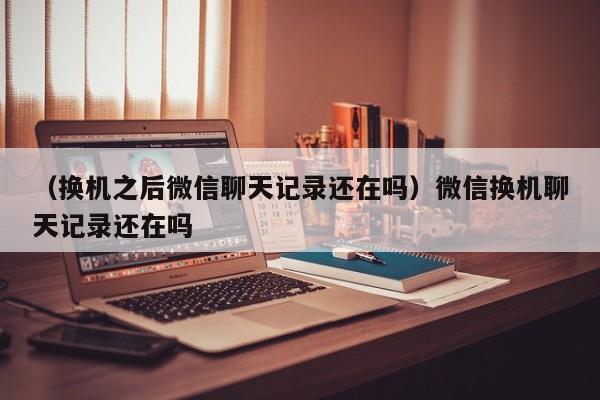 （换机之后微信聊天记录还在吗）微信换机聊天记录还在吗