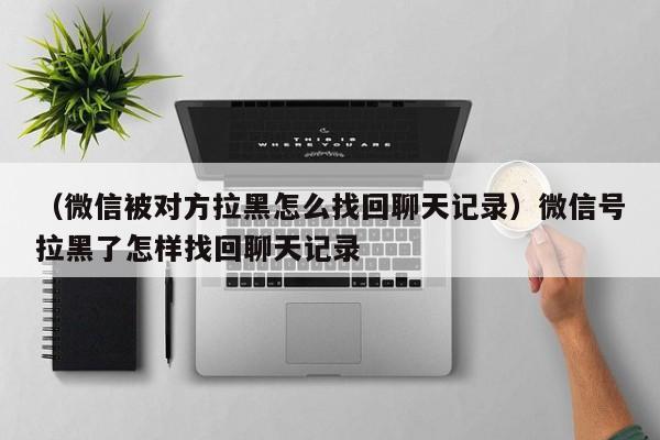 （微信被对方拉黑怎么找回聊天记录）微信号拉黑了怎样找回聊天记录