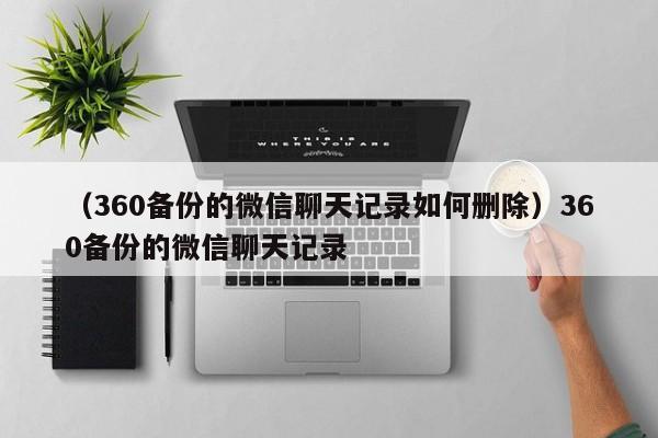 （360备份的微信聊天记录如何删除）360备份的微信聊天记录