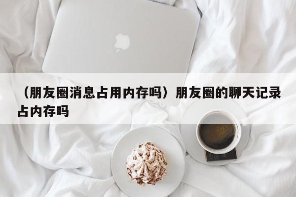 （朋友圈消息占用内存吗）朋友圈的聊天记录占内存吗