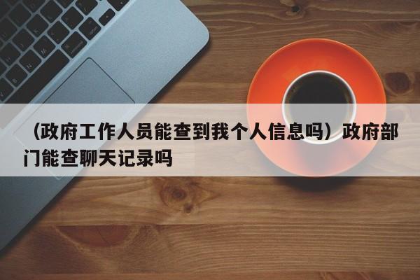 （政府工作人员能查到我个人信息吗）政府部门能查聊天记录吗