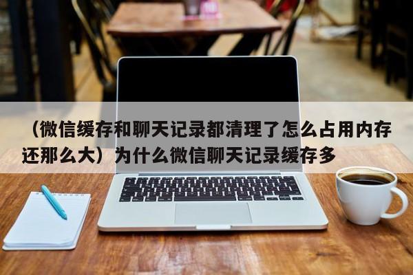 （微信缓存和聊天记录都清理了怎么占用内存还那么大）为什么微信聊天记录缓存多