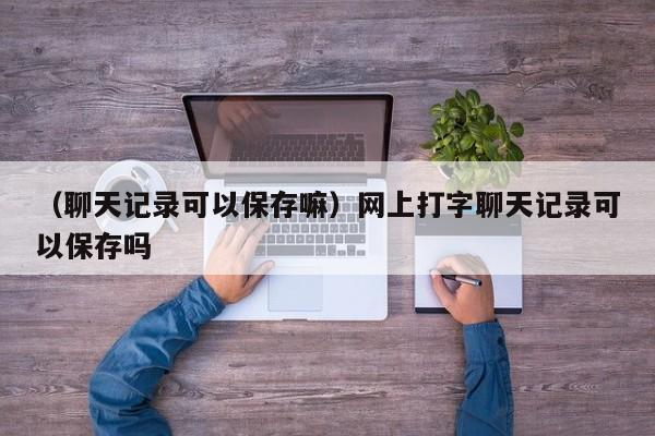 （聊天记录可以保存嘛）网上打字聊天记录可以保存吗