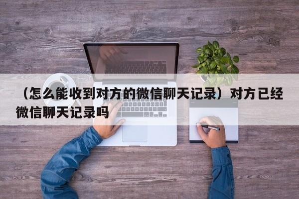 （怎么能收到对方的微信聊天记录）对方已经微信聊天记录吗