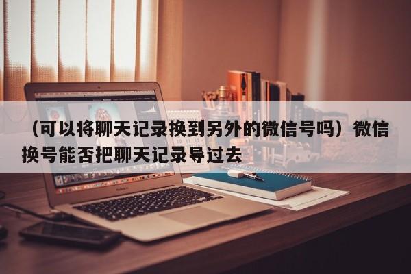 （可以将聊天记录换到另外的微信号吗）微信换号能否把聊天记录导过去