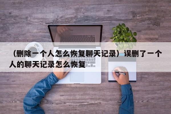 （删除一个人怎么恢复聊天记录）误删了一个人的聊天记录怎么恢复