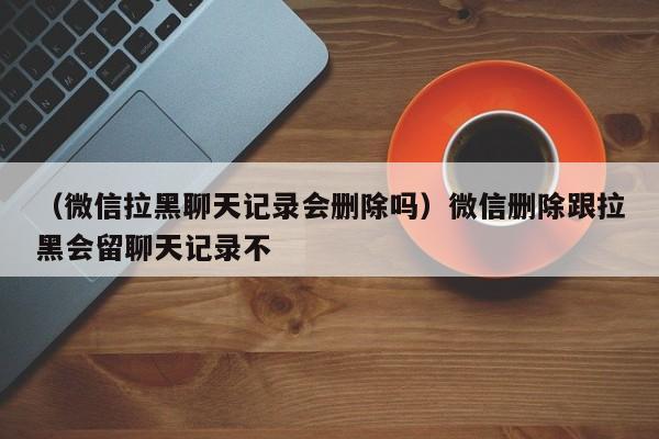 （微信拉黑聊天记录会删除吗）微信删除跟拉黑会留聊天记录不