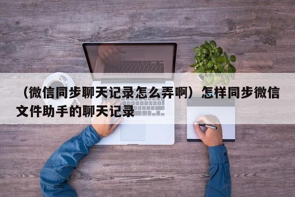 （微信同步聊天记录怎么弄啊）怎样同步微信文件助手的聊天记录