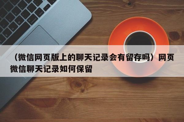 （微信网页版上的聊天记录会有留存吗）网页微信聊天记录如何保留