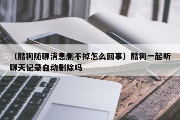 （酷狗随聊消息删不掉怎么回事）酷狗一起听聊天记录自动删除吗