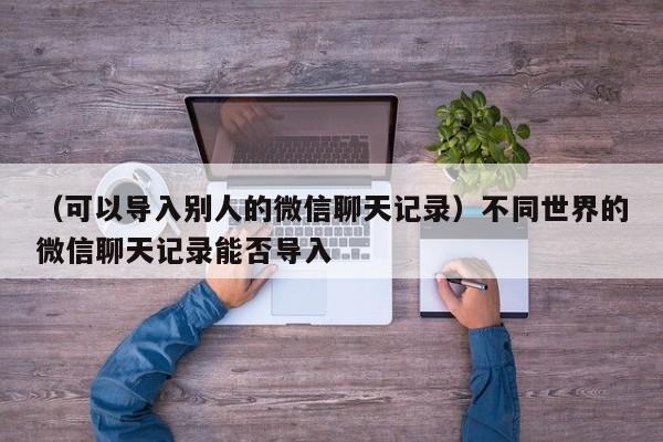 （可以导入别人的微信聊天记录）不同世界的微信聊天记录能否导入