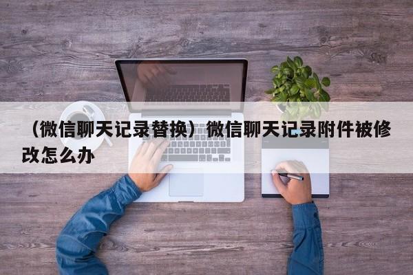 （微信聊天记录替换）微信聊天记录附件被修改怎么办