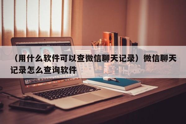 （用什么软件可以查微信聊天记录）微信聊天记录怎么查询软件