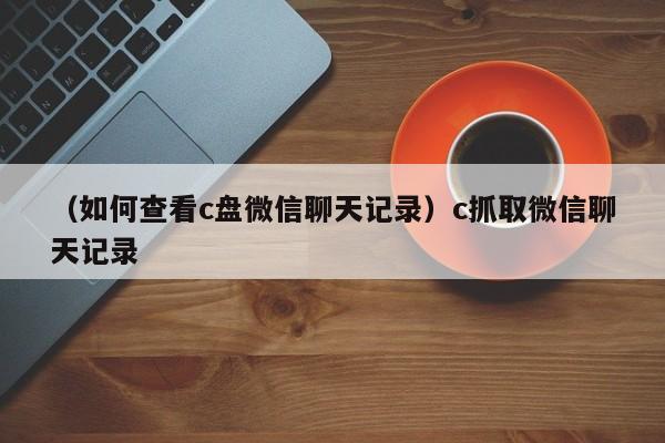 （如何查看c盘微信聊天记录）c抓取微信聊天记录