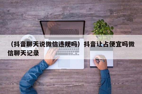 （抖音聊天说微信违规吗）抖音让占便宜吗微信聊天记录