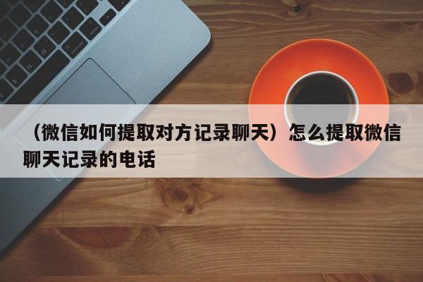 （微信如何提取对方记录聊天）怎么提取微信聊天记录的电话