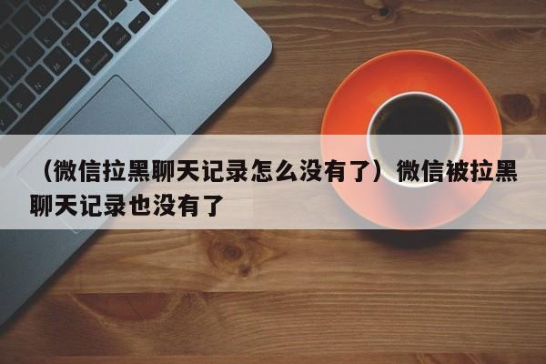 （微信拉黑聊天记录怎么没有了）微信被拉黑聊天记录也没有了