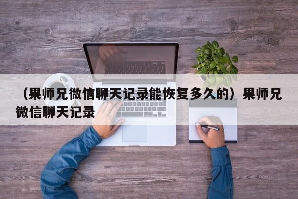 （果师兄微信聊天记录能恢复多久的）果师兄微信聊天记录