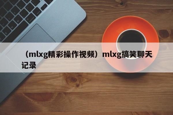 （mlxg精彩操作视频）mlxg搞笑聊天记录