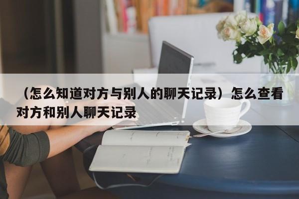 （怎么知道对方与别人的聊天记录）怎么查看对方和别人聊天记录