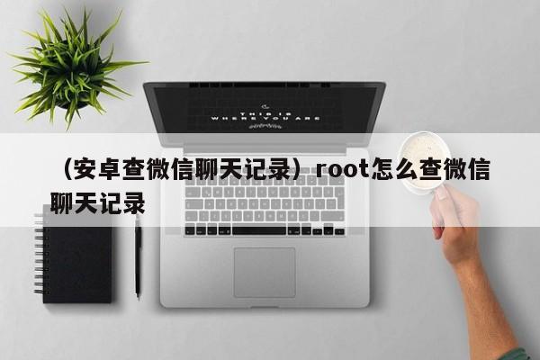 （安卓查微信聊天记录）root怎么查微信聊天记录