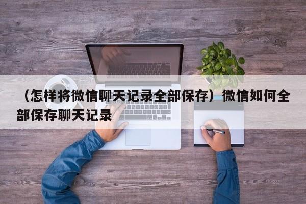 （怎样将微信聊天记录全部保存）微信如何全部保存聊天记录