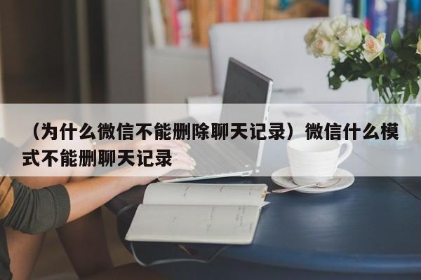 （为什么微信不能删除聊天记录）微信什么模式不能删聊天记录