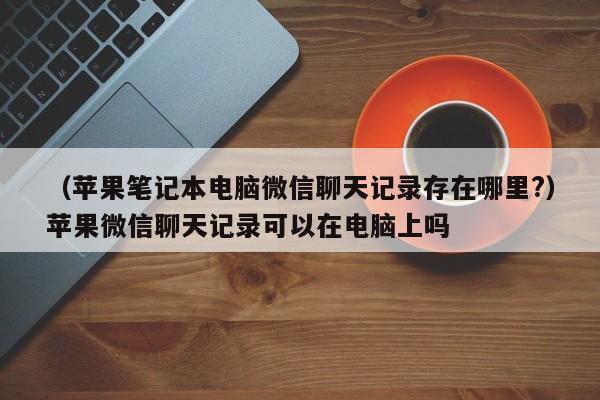 （苹果笔记本电脑微信聊天记录存在哪里?）苹果微信聊天记录可以在电脑上吗