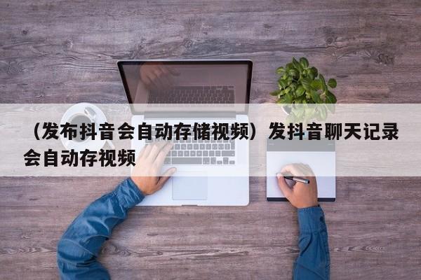 （发布抖音会自动存储视频）发抖音聊天记录会自动存视频