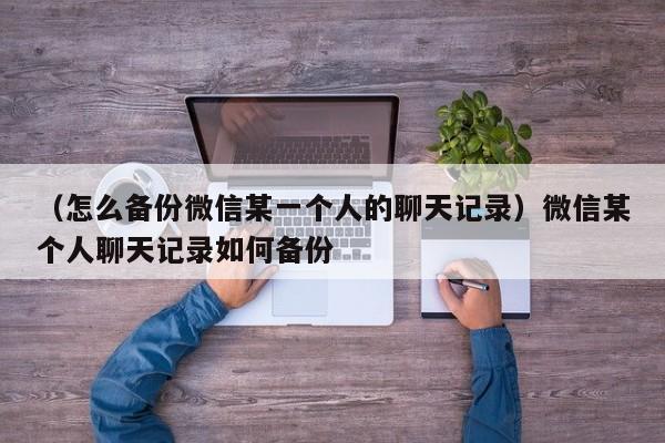 （怎么备份微信某一个人的聊天记录）微信某个人聊天记录如何备份