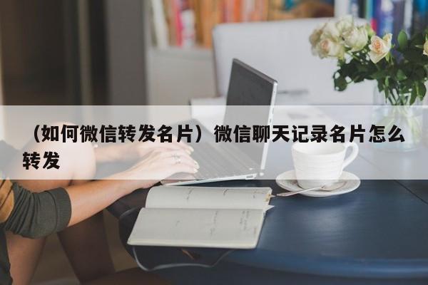 （如何微信转发名片）微信聊天记录名片怎么转发