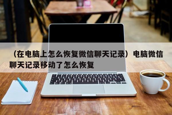 （在电脑上怎么恢复微信聊天记录）电脑微信聊天记录移动了怎么恢复