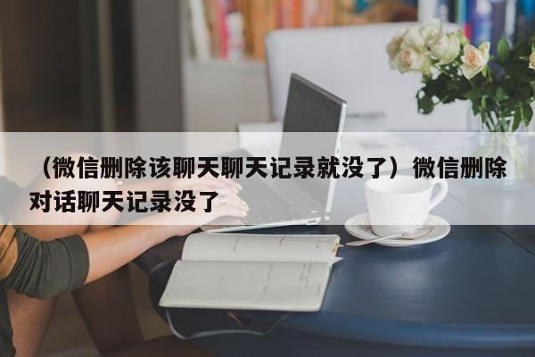 （微信删除该聊天聊天记录就没了）微信删除对话聊天记录没了