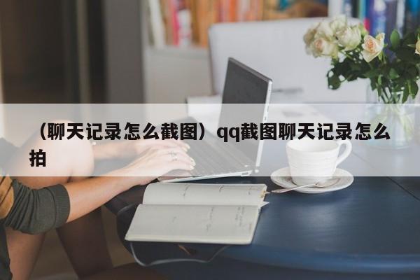 （聊天记录怎么截图）qq截图聊天记录怎么拍