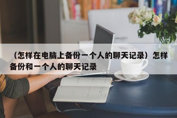 （怎样在电脑上备份一个人的聊天记录）怎样备份和一个人的聊天记录