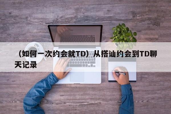 （如何一次约会就TD）从搭讪约会到TD聊天记录