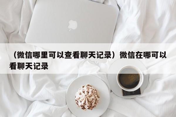 （微信哪里可以查看聊天记录）微信在哪可以看聊天记录