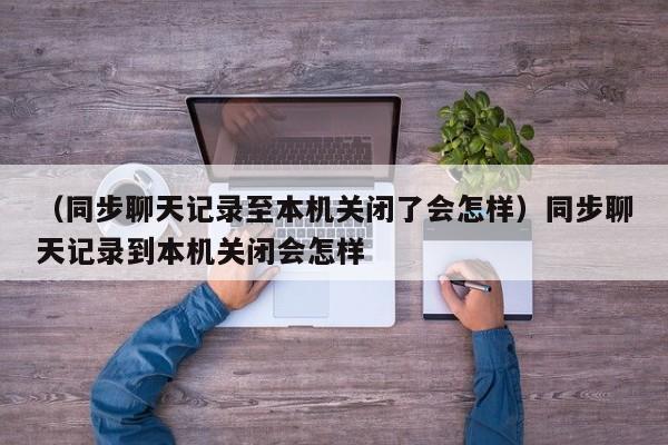 （同步聊天记录至本机关闭了会怎样）同步聊天记录到本机关闭会怎样