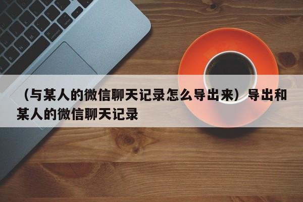 （与某人的微信聊天记录怎么导出来）导出和某人的微信聊天记录