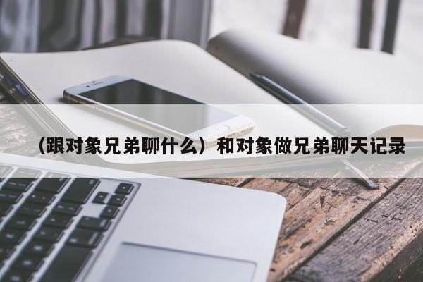 （跟对象兄弟聊什么）和对象做兄弟聊天记录