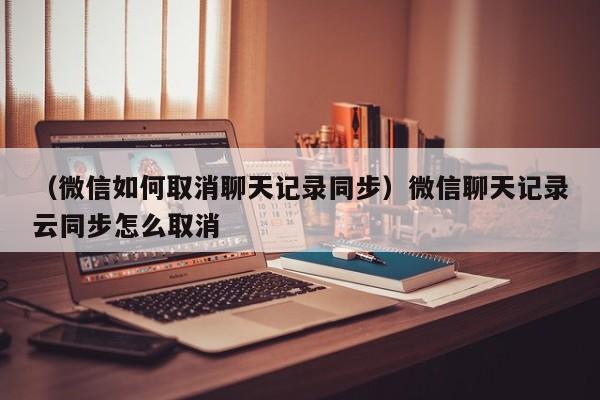 （微信如何取消聊天记录同步）微信聊天记录云同步怎么取消