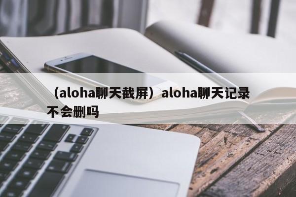 （aloha聊天截屏）aloha聊天记录不会删吗