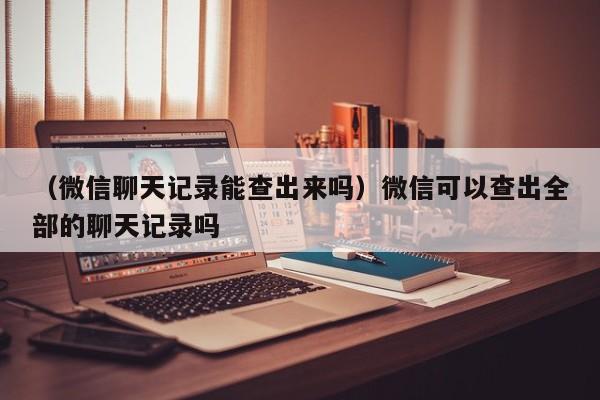 （微信聊天记录能查出来吗）微信可以查出全部的聊天记录吗