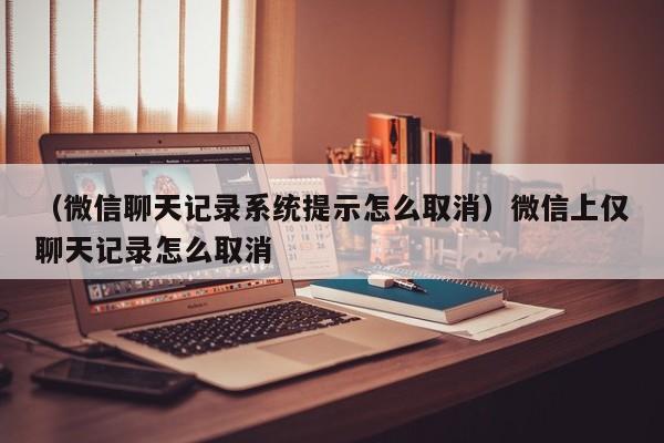 （微信聊天记录系统提示怎么取消）微信上仅聊天记录怎么取消