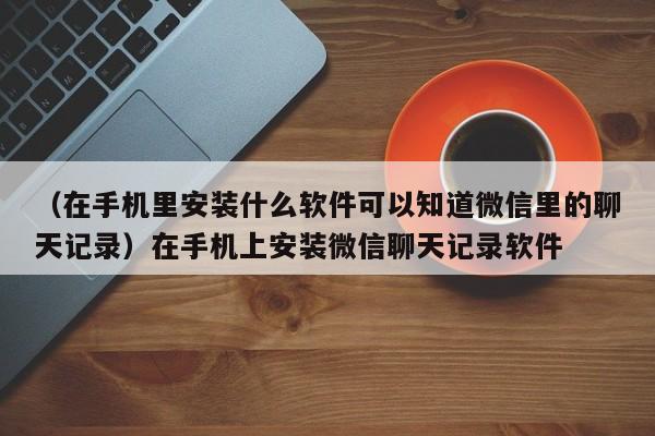 （在手机里安装什么软件可以知道微信里的聊天记录）在手机上安装微信聊天记录软件