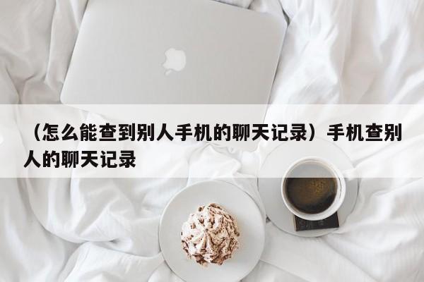 （怎么能查到别人手机的聊天记录）手机查别人的聊天记录