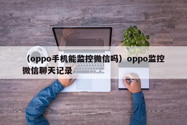 （oppo手机能监控微信吗）oppo监控微信聊天记录