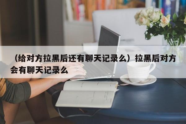 （给对方拉黑后还有聊天记录么）拉黑后对方会有聊天记录么