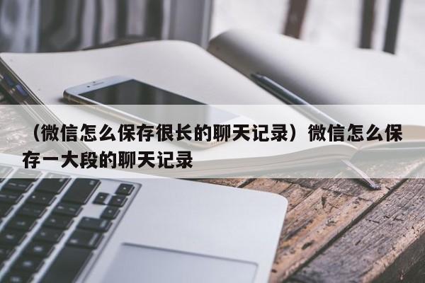 （微信怎么保存很长的聊天记录）微信怎么保存一大段的聊天记录